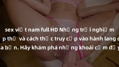 sex việt nam full HD Những trải nghiệm mới lạ với sex tập thể và cách thức truy cập vào hành lang đam mê của bạn. Hãy khám phá những khoái cảm đầy kích thích với tập thể hấp dẫn!
