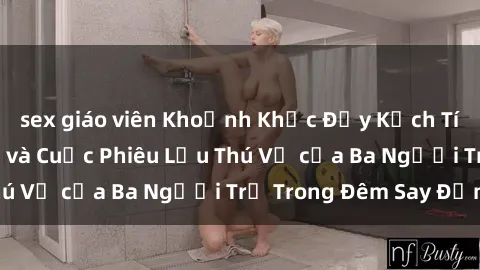 sex giáo viên Khoảnh Khắc Đầy Kịch Tính: Sex  Việt Nam và Cuộc Phiêu Lưu Thú Vị của Ba Người Trẻ Trong Đêm Say Đắm
