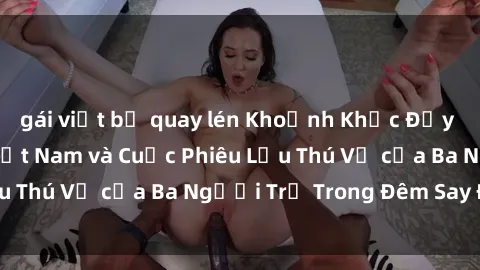 gái việt bị quay lén Khoảnh Khắc Đầy Kịch Tính: Sex  Việt Nam và Cuộc Phiêu Lưu Thú Vị của Ba Người Trẻ Trong Đêm Say Đắm