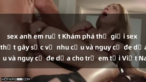 sex anh em ruột Khám phá thế giới sex loli Việt Nam: Sự thật gây sốc về nhu cầu và nguy cơ đe dọa cho trẻ em tại Việt Nam