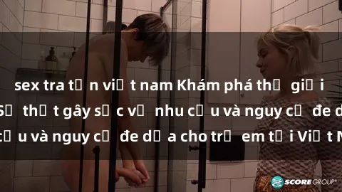 sex tra tấn việt nam Khám phá thế giới sex loli Việt Nam: Sự thật gây sốc về nhu cầu và nguy cơ đe dọa cho trẻ em tại Việt Nam