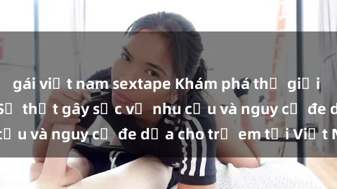gái việt nam sextape Khám phá thế giới sex loli Việt Nam: Sự thật gây sốc về nhu cầu và nguy cơ đe dọa cho trẻ em tại Việt Nam