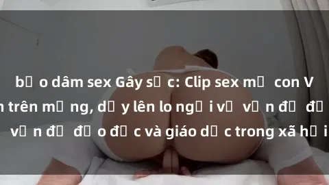 bạo dâm sex Gây sốc: Clip sex mẹ con Việt Nam lan truyền trên mạng, dấy lên lo ngại về vấn đề đạo đức và giáo dục trong xã hội hiện nay.