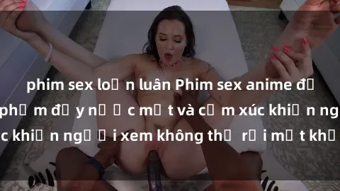 phim sex loạn luân Phim sex anime đỉnh cao: Những tác phẩm đầy nước mắt và cảm xúc khiến người xem không thể rời mắt khỏi màn hình