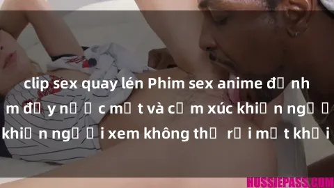 clip sex quay lén Phim sex anime đỉnh cao: Những tác phẩm đầy nước mắt và cảm xúc khiến người xem không thể rời mắt khỏi màn hình